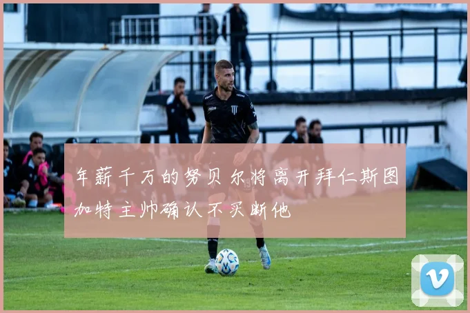 年薪千万的努贝尔将离开拜仁斯图加特主帅确认不买断他