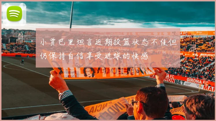 小贾巴里坦言近期投篮状态不佳但仍保持自信享受进球的快感