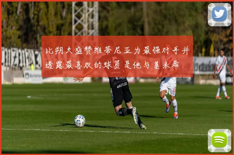 比朔夫盛赞维蒂尼亚为最强对手并透露最喜欢的球员是他与基米希