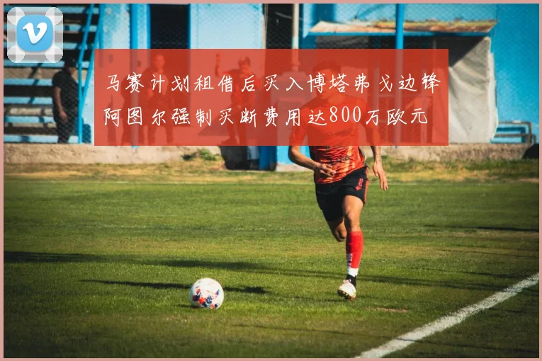 马赛计划租借后买入博塔弗戈边锋阿图尔强制买断费用达800万欧元