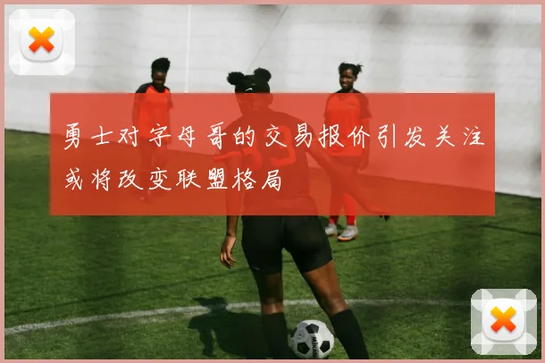 勇士对字母哥的交易报价引发关注或将改变联盟格局