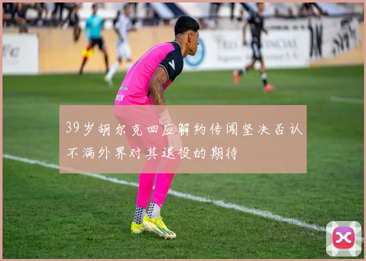 39岁胡尔克回应解约传闻坚决否认不满外界对其退役的期待