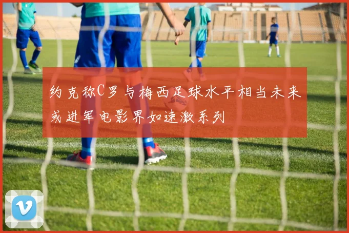 约克称C罗与梅西足球水平相当未来或进军电影界如速激系列