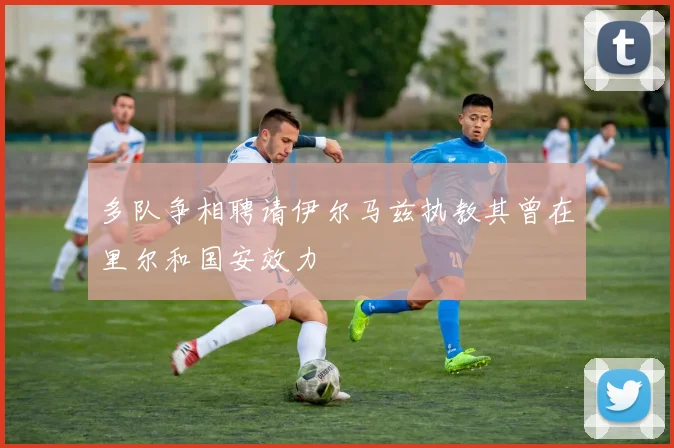 多队争相聘请伊尔马兹执教其曾在里尔和国安效力