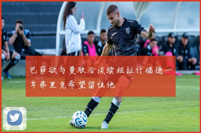 巴萨欲与曼联洽谈续租拉什福德一年弗里克希望留住他
