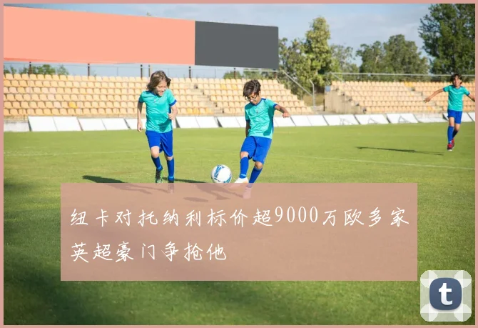 纽卡对托纳利标价超9000万欧多家英超豪门争抢他